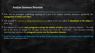 Analyze Sentence Structure
▪ One way to investigate underlying meaning of a text is to analyze sentence structure, specifically the
arrangement of subject and object.
▪ Ask yourself if a person or thing represented as an object in the text makes it subordinate to the subject in
some way.
▪ For instance, if a novel's male protagonist is always the initiator of action rather than the recipient -- “He took
her to the store; he bought her earrings; he found some food she would like” -- the recurrent sentence
structure may reinforce the protagonist’s power over the dependent character.
▪ Look for these patterns and determine if the points of view of other characters are limited to favor cultural bias
(Neuffer, “How to Deconstruct aText.”).
 