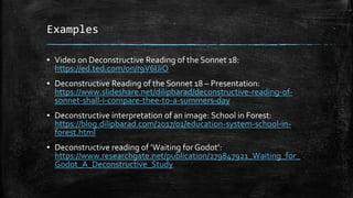 Examples
▪ Video on Deconstructive Reading of the Sonnet 18:
https://ed.ted.com/on/r9V6IJiO
▪ Deconstructive Reading of the Sonnet 18 – Presentation:
https://www.slideshare.net/dilipbarad/deconstructive-reading-of-
sonnet-shall-i-compare-thee-to-a-summers-day
▪ Deconstructive interpretation of an image: School in Forest:
https://blog.dilipbarad.com/2017/01/education-system-school-in-
forest.html
▪ Deconstructive reading of ‘Waiting forGodot’:
https://www.researchgate.net/publication/279847921_Waiting_for_
Godot_A_Deconstructive_Study
 