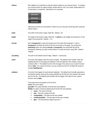 rollover Set to true if you would like to activate rollover states for your browse button. To prepare
your browse button for rollover states, simple add the 'over' and 'press' states below the
normal state in a single file. See below for an example:
*Mouseover events are inconsistent in Flash 9 so you may see a short lag when using the
rollover option.
width The width of the button image / flash file. Default = 30
height The height of the button image / flash file. If rollover is set to true, this should be 1/3 the
height of the actual file. Default = 110
wmode Set to transparent to make the background of the flash file transparent. If set to
transparent, the flash file will be at the top-most layer of the page. By omitting the
buttonImg option and setting wmode to transparent, the entire flash file will be
transparent, allowing you layer content below it or style the button using CSS. Default =
'opaque'
cancelImg The path to the default cancel image. Default = 'cancel.png'
onInit A function that triggers when the script is loaded. The default event handler hides the
targeted element on the page and replaces it with the flash file, then creates a queue
container after it. The default function will not trigger if the value of your custom function
returns false. For custom functions, you can access the html for the flash file using the
variable flashElement.
onSelect A function that triggers for each element selected. The default event handler generates a
6 character random string as the unique identifier for the file item and creates a file queue
item for the file. The default event handler will not trigger if the value of your custom
function returns false.
Three arguments are passed to the function:
event: The event object.
queueID: The unique identifier of the file that was selected.
fileObj: An object containing details about the file that was selected.
• name – The name of the file
• size – The size in bytes of the file
• creationDate – The date the file was created
• modificationDate – The last date the file was modified
• type – The file extension beginning with a '.'
 