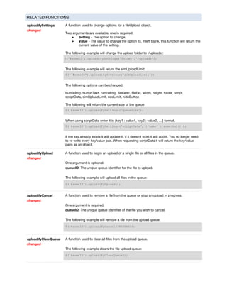 RELATED FUNCTIONS
uploadifySettings
changed
A function used to change options for a fileUpload object.
Two arguments are available, one is required:
• Setting - The option to change.
• Value - The value to change the option to. If left blank, this function will return the
current value of the setting.
The following example will change the upload folder to '/uploads':
$('#someID').uploadifySettings('folder','/uploads');
The following example will return the simUploadLimit:
$(' #someID').uploadifySettings('simUploadLimit');
The following options can be changed:
buttonImg, buttonText, cancelImg, fileDesc, fileExt, width, height, folder, script,
scriptData, simUploadLimit, sizeLimit, hideButton
The following will return the current size of the queue
$('#someID').uploadifySettings('queueSize');
When using scriptData enter it in {key1 : value1, key2 : value2, …} format.
$('#someID').uploadifySettings('scriptData', {'name' : some.val()});
If the key already exists it will update it, if it doesn't exist it will add it. You no longer need
to re-write every key/value pair. When requesting scriptData it will return the key/value
pairs as an object.
uploadifyUpload
changed
A function used to begin an upload of a single file or all files in the queue.
One argument is optional:
queueID: The unqiue queue identifier for the file to upload.
The following example will upload all files in the queue:
$('#someID').uploadifyUpload();
uploadifyCancel
changed
A function used to remove a file from the queue or stop an upload in progress.
One argument is required.
queueID: The unique queue identifier of the file you wish to cancel.
The following example will remove a file from the upload queue:
$('#someID').uploadifyCancel('NFJSHS');
uploadifyClearQueue
changed
A function used to clear all files from the upload queue.
The following example clears the file upload queue:
$('#someID').uploadifyClearQueue();
 