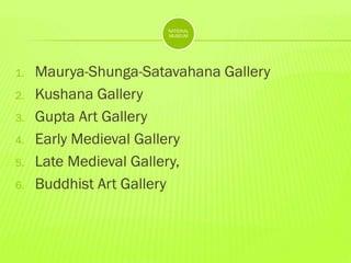 NATIONAL
MUSEUM

1.
2.
3.

4.
5.
6.

Maurya-Shunga-Satavahana Gallery
Kushana Gallery
Gupta Art Gallery
Early Medieval Gallery
Late Medieval Gallery,
Buddhist Art Gallery

 