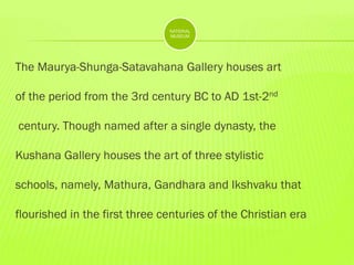 NATIONAL
MUSEUM

The Maurya-Shunga-Satavahana Gallery houses art
of the period from the 3rd century BC to AD 1st-2nd
century. Though named after a single dynasty, the
Kushana Gallery houses the art of three stylistic
schools, namely, Mathura, Gandhara and Ikshvaku that
flourished in the first three centuries of the Christian era

 