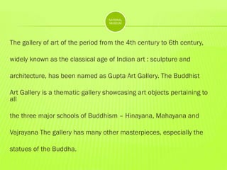 NATIONAL
MUSEUM

The gallery of art of the period from the 4th century to 6th century,
widely known as the classical age of Indian art : sculpture and
architecture, has been named as Gupta Art Gallery. The Buddhist

Art Gallery is a thematic gallery showcasing art objects pertaining to
all
the three major schools of Buddhism – Hinayana, Mahayana and

Vajrayana The gallery has many other masterpieces, especially the
statues of the Buddha.

 