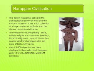 Harappan Civilisation






This gallery was jointly set up by the
archaeological survey of India and the
national museum. It has a rich collection
of a large number of artifacts from the
sites of Harappan civilization.
The collection includes pottery , seals,
tablets weights and measures, jewellery ,
terracotta figurines , toys ,etc.it also has
copper tolls from harappan sites like
axes, chlsels , knlves etc.
about 3,800 objective has been
displayed in the modernized Harappan
gallery from the NATIONAL MUSEUM
collection.

 