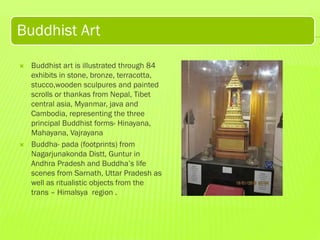 Buddhist Art




Buddhist art is illustrated through 84
exhibits in stone, bronze, terracotta,
stucco,wooden sculpures and painted
scrolls or thankas from Nepal, Tibet
central asia, Myanmar, java and
Cambodia, representing the three
principal Buddhist forms- Hinayana,
Mahayana, Vajrayana
Buddha- pada (footprints) from
Nagarjunakonda Distt, Guntur in
Andhra Pradesh and Buddha’s life
scenes from Sarnath, Uttar Pradesh as
well as ritualistic objects from the
trans – Himalsya region .

 