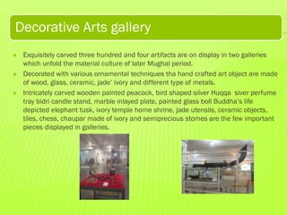 Decorative Arts gallery






Exquisitely carved three hundred and four artifacts are on display in two galleries
which unfold the material culture of later Mughal period.
Decorated with various ornamental techniques tha hand crafted art object are made
of wood, glass, ceramic, jade’ ivory and different type of metals.
Intricately carved wooden painted peacock, bird shaped silver Huqqa siver perfume
tray bidri candle stand, marble inlayed plate, painted glass boll Buddha’s life
depicted elephant tusk, ivory temple home shrine, jade utensils, ceramic objects,
tiles, chess, chaupar made of ivory and semiprecious stomes are the few important
pieces displayed in galleries.

 