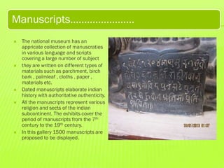 Manuscripts…………………..









The national museum has an
appricate collection of manuscraties
in various language and scripts
covering a large number of subject
they are written on different types of
materials such as parchment, birch
bark , palmleaf , cloths , paper ,
materials etc.
Dated manuscripts elaborate indian
history with authoritative authenticity.
All the manuscripts represent various
religion and sects of the indian
subcontinent. The exhibits cover the
period of manuscripts from the 7th
century to the 19th century.
In this gallery 1500 manuscripts are
proposed to be displayed.

 