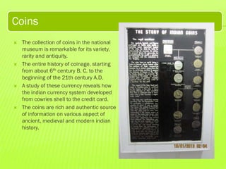 Coins








The collection of coins in the national
museum is remarkable for its variety,
rarity and antiquity.
The entire history of coinage, starting
from about 6th century B. C. to the
beginning of the 21th century A.D.
A study of these currency reveals how
the indian currency system developed
from cowries shell to the credit card.
The coins are rich and authentic source
of information on various aspect of
ancient, medieval and modern indian
history.

 