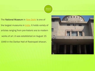 National
museum

The National Museum in New Delhi is one of
the largest museums in India. It holds variety of
articles ranging from pre-historic era to modern
works of art .It was established on August 15
1949 in the Darbar Hall of Rastrapati bhavan.

 