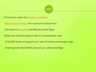 NATIONAL
MUSEUM

It functions under the Ministry of Culture,
Government of India. The museum is situated on
the corner of Janpath and Maulana Azad Road.
Today the national museum has in its possession over
2,06,000 works of exquisite art, both of Indian and foreign origin
covering more then 5000 years of our cultural heritage.
.

 