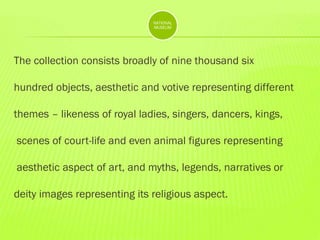 NATIONAL
MUSEUM

The collection consists broadly of nine thousand six
hundred objects, aesthetic and votive representing different
themes – likeness of royal ladies, singers, dancers, kings,
scenes of court-life and even animal figures representing
aesthetic aspect of art, and myths, legends, narratives or
deity images representing its religious aspect.

 