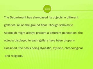 NATIONAL
MUSEUM

The Department has showcased its objects in different
galleries, all on the ground floor. Though scholastic
Approach might always present a different perception, the
objects displayed in each gallery have been properly
classified, the basis being dynastic, stylistic, chronological
and religious.

 