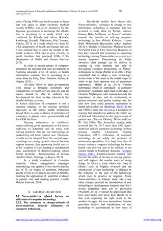 International Journal of Scientific and Research Publications, Volume 10, Issue 4, April 2020 723
ISSN 2250-3153
http://dx.doi.org/10.29322/IJSRP.10.04.2020.p10078 www.ijsrp.org
entity. During 1990s any health system in Japan
that was eager to adopt electronic medical
records (EMRs) was given incentives by the
Japanese government to encourage the efforts;
this is according to a study which was
conducted by Kuroda and others (Kuroda,
Kashiwagi, Hayashi, Nakayama, Oda, Yamase,
Nakaki, 2017). In a study which was done by
USA department of health and human services
it was realised that to boost the morale of the
health workers; USA had to give rewards to
health facilities that practiced EHRs (USA
Department of Health and Human Services
2013).
In order to ensure uptake of computer
utilization the national and state government in
Australia allocated a lot of money in health
information systems; this is according to a
study done by Eley, Soar, Buikstra, Fallon, &
Hegney (2013).
All these efforts by these governments
were aimed at bringing uniformity and
compatibility of health service delivery and all
nurses should be able to embrace this
development for them to stay relevant in the
healthy delivery systems.
In Kenya utilization of computers is not a
common practice in the nursing activities
especially in the public health institutions
though there is some evidence of utilization of
computers in private (non- governmental) and
few GOK facilities.
Nursing informatics in healthcare
service delivery gives opportunity to the nurse-
midwives to determine and do away with
nursing practices that are not maximising on
productivity and better patient care. Electronic
records can be adopted from the normal paper
recordings to coming up with clinical decision
support systems, thus promoting health service
to the recipient of care, leading to standardised
care, acceleration of decision-making, which
further promotes harmonization of actions
(Seidlitz, Blatz, Jennings, La Rocca, 2013).
In a study conducted in Canadian
hospitals, where triangulation paradigm
methodology was applied it was shown that the
use of IT, by means of palmtops, enhanced
quality of life in Job places and care of patients,
enabling the application of scientific evidence
in patient care and nursing practice (Health
Metrics Network, 2014)
II. LITERATURE REVIEW
2.2 Nurse-midwives related factors on
utilization of computer technology
2.2.1. The resistance to change-attitude of
nurse-midwives towards utilization of
computer technology.
Worldwide studies have shown that
Nurse-midwives’ resistance to change to new
information technology is expected; that was
revealed in study done by Mehdi, Iahouei,
Hassan Baba Mohhame on Nurses’ attitudes
towards the benefits of utilizing computer
technology in Iran (Mehdi Kahouei, Hassan
Baba Mohhamed, Hasamedin Askari majdadi
2014).A Module of Electronic Medical Record
for Patient Care in Two University Hospitals of
Iran they revealed that resistance to upcoming
technology among Nurse-midwives is seen as a
normal response. Determining the likely
obstacles early enough can be utilized in
coming up with methods that help in
developing computer programme on Nurses’
willingness to change (Mehdi et al, 2014). They
concluded that to adopt a new technology,
involvement of the users in the initial stages in
order to get their opinions was of paramount
importance. (Mehdi et al, 2014). Nursing
informatics which is embedded in computer
technology essentially dates back to the days of
Florence Nightingale, who realised not only the
importance of data and its relationship to
patient outcomes and quality nursing care, but
also how data could promote innovation in
health service delivery (McBride, 2016). In the
late 1980s it came into its own as a discipline of
nursing that intended to address the better use
of data and information for the improvement of
patient care. (Weaver, Delaney, Weber and Carr
RL Eds 2016). The Australian nursing body
revealed that by 2017 more than 85% nurse-
midwives utilized computer technology in their
nursing practice (Australian Nursing
Federation, 2017). Utilization of computer
technology is not solely the province of
informatics specialists, it is high time that all
nurses embrace computer technology for better
health care delivery and to be relevant to the
current trends in healthcare demands. (Cooper,
Hamer 2014). Evidence-based practice will
become the order of the day in nursing practice
and will replace the routine ways of doing
things. In Africa a study which was done in
Ebonyi state in Nigeria revealed that the
introduction of new technology is affected by
the response of the user of the technology
which may be positive or negative. Many
Nurse-midwives in Ebonyi state, like every
other citizens, resisted the introduction of new
technological developments because they felt it
would jeopardise their job or profession
(Wachter, 2016). It should be appreciated that
new innovations and know how should be in
line with imparting the right skills to the
workers to apply the new innovations. Service
providers believe that introduction of new
technology is accompanied by new ways of
 