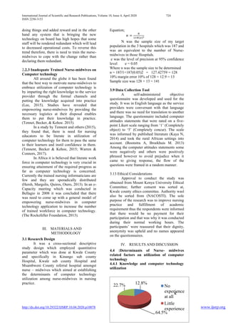 International Journal of Scientific and Research Publications, Volume 10, Issue 4, April 2020 724
ISSN 2250-3153
http://dx.doi.org/10.29322/IJSRP.10.04.2020.p10078 www.ijsrp.org
12.8%
64.5%
22.7% No
experience
at all
Little
experience
K
doing things and added reward and in the other
hand any system that is bringing the new
technology on board has high hopes that some
staff will be rendered redundant which will lead
to decreased operational costs. To reverse this
trend therefore, there is need to train the nurse-
midwives to cope with the change rather than
declaring them redundant.
2.2.3 Inadequate Trained Nurse-midwives on
Computer technology
All around the globe it has been found
that the best way to motivate nurse-midwives to
embrace utilization of computer technology is
by imparting the right knowledge to the service
provider through the formal channels and
putting the knowledge acquired into practice
(Lee, 2015). Studies have revealed that
empowering nurse-midwives by providing the
necessary logistics at their disposal enables
them to put their knowledge in practice.
(Tennet, Becker, & Kehoe. 2015).
In a study by Tennent and others (2015),
they found that, there is need for nursing
educators to be literate in utilization of
computer technology for them to pass the same
to their learners and instil confidence in them.
(Tennent, Becker & Kehoe, 2015; Warren &
Connors, 2017).
In Africa it is believed that literate work
force in computer technology is very crucial in
ensuring attainment of the required progress as
far as computer technology is concerned.
Currently the trained nursing informaticians are
few and they are sporadically distributed
(Hersh, Margolis, Quiros, Otero, 2013). In an e-
Capacity meeting which was conducted in
Bellagio in 2008 it was concluded that there
was need to come up with a general model of
empowering nurse-midwives in computer
technology application to increase the number
of trained workforce in computer technology.
(The Rockefeller Foundation, 2013).
III. MATERIALS AND
METHODOLOGY
3.1 Research Design
It was a cross-sectional descriptive
study design which employed quantitative
parameter which was done at Kwale County
and specifically in Kinango sub county
Hospital, Kwale sub county Hospital and
Msambweni County referral hospital amongst
nurse – midwives which aimed at establishing
the determinants of computer technology
utilization among nurse-midwives in nursing
practice.
Equation;
𝑛 =
𝑁
1+𝑁(𝑒)2
N was the sample size of my target
population in the 3 hospitals which was 187 and
was an equivalent to the number of Nurse-
midwives in those Hospitals.
e was the level of precision at 95% confidence
level e = 0.05
Where n was the sample size to be determined
n = 187∕1+187(0.05)2 = 127.42759 = 128
10% margin error 10% of 128 = 12.9 = 13
Sample size was 128 + 13 = 141
3.9 Data Collection Tool
A self-administered objective
questionnaire was developed and used for the
study. It was in English language as the service
providers were conversant with that language
and there was no need for translation to another
language. The questionnaire included computer
attitudes statements that were rated on a five-
point Likert scale ranging from ‘1’ (Completely
object) to ‘5’ (Completely concur). The scale
was informed by published literature (Kaya N,
2014) and took the rural African settings into
account. (Boonstra A, Broekhuis M. 2013)
Among the computer attitudes statements some
were negatively and others were positively
phrased however to avoid prejudice when it
came to giving response, the flow of the
questions were framed in a random manner.
3.13 Ethical Considerations
Approval to conduct the study was
obtained from Mount Kenya University Ethical
Committee; further consent was sorted at,
Kwale county ethics committee. Authority wasl
also be sorted from (NACOSTI). The sole
purpose of the research was to improve nursing
practice and fulfillment of academic
requirement thus the respondents were informed
that there would be no payment for their
participation and that was why it was conducted
during their normal working hours. The
participants’ were reassured that their dignity,
anonymity was upheld and no names appeared
on the questionnaires.
IV. RESULTS AND DISCUSSION
4.4 :Determinants of Nurse- midwives
related factors on utilization of computer
technology
4.4.1 Knowledge and computer technology
utilization
 