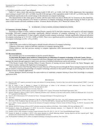 International Journal of Scientific and Research Publications, Volume 10, Issue 4, April 2020 729
ISSN 2250-3153
http://dx.doi.org/10.29322/IJSRP.10.04.2020.p10078 www.ijsrp.org
c. Variable(s) entered on step 3: age collapsed.
Table 4.17 above shows that, previous training (wald=15.509, df=1, p=<0.001, ExP (B)=5.428), departments that respondents
were working in (wald=8.437, df=1, p=0.004, Exp (B)=8.94) and ages of the respondents (wald=5.102, df=1, p=0.024, Exp (B)=3.06)
all contributed significantly to the overall change in the utilization of computer technology.
This demonstration in this study agrees in totality with the study which was done in Wales UK by Tennent et al, they found that,
there is need for nursing educators to be literate in utilization of computer technology through proper training for them to pass the
same to their learners and instil confidence in them. (Tennent, Becker & Kehoe, 2015; Warren & Connors, 2017).
V. SUMMARY, CONCLUSIONS AND RECOMMENDATIONS
5.1 Summary of major findings
Focussing on impact of nurse- midwives related factors, majority 64.5% had little experience with regard to self-rated computer
knowledge. Self-rated computer knowledge significantly affected utilization of computer technology (χ2
(1, N=141) =26.338,
p=<0.001). Most respondents 63.1% had a negative attitude towards computer technology. Attitude significantly influenced utilization
of computer technology (χ2
(1, N=141) =4.098, p=0.043). There was a significant positive correlation between attitude and utilization
of computer technology (r (139) =.272, p=0.001)
5.2 Conclusions
1.Most of the nurse-midwives had negative attitude towards utilization of computer technology.
2.Majority of the nurse- midwives had little experience in computer operating skills
3.Nurse-midwives who had previous training in computer application skills demonstrated a better knowledge on computer
operation skills.
5.3. Recommendations.
The researcher gave his recommendation as per his research objective
To determine the impact nurse-midwives related factors in utilization of computer technology in Kwale County, Kenya.
1.The County health committee in conjunction with Nurse Managers and supervisors should address the issue of negative attitude
amongst the nurses through supportive supervision, provision of technical infrastructure and on job training.
2.The Kwale County Chief Nursing Officer (County Director of nursing services) should involve the Nurse Managers and
supervisors in policy making at the higher level of management.
3The Kwale County Chief Nursing Officer (County Director of Nursing services) through the Nurse managers/supervisors should
take an initiative of passing the knowledge of computer technology utilization to their juniors through on job training and create room
for them to train in computer applications.
4.Nurse Managers should encourage the nurse-midwives to undertake computer training to boost their knowledge in computer
application skills.
REFERENCES
[1] Bond CS. (2013) ICT capacity assessment for nurses and setbacks for nursing educators. Viewed at: http://www.ncbi.nlm.nih.gov/pubmed/17408671. Accessed
may22nd, 2018
[2] Eley R, Fallon T, Soar J, Buikstra E, Hegney D (2013):Causes of failure in the utilization of health informatics by nurses; Viewed at:
http://www.ncbi.nlm.nih.gov/pubmed/19320784. Accessed April 23, 2018
[3] Farlex clipart (2014) collections Princeton University, Farlex Inc.
[4] Health Metrics Network; (2014) Capacity assessment on the uptake of ICT: Geneva, Switzerland: World Health Organization; 2014.
[5] Hersh W, Margolis A, Quiros F, Otero P (2013). Enhancing utilization of ICT utilization in the third world countries. Health Aff (Millwood) 2013; 29 (2):274–
277. Accessed on 23rd May 2018.
[6] Kaya N. (2013) Determinants of ICT utilization by Nurses. Emerging technologies in Nursing practice pg; 29:
[7] 2014-2015
[8] Kuroda Y, Kashiwagi K, Hayashi M, Nakayama E, Oda M, Yamase H, Nakaki T(2017) An Over view of ICT utilization among nurses of Japan. J Nurs Sci.
2017, 4 (2): 79-84. Available at: http://doi.wiley.com/10.1111/j.1742-7924.2007.00076.x. Accessed April 9th, 2018 Google Scholar.
[9] Lee, T. (2015). Anxiety expressed by Nurses on the utilization of Computer technology in Taiwan. Journal of Clinical Nursing, 14, 344-353. Accessed on 20th
April 2018.
[10] McBride AB (2014) Focusing on the use of ICT utilization among nurse midwives in the future. 3rd ed. Sudbury, MA Jones and Bartlett; 2014.
[11] Newbold, S., Klein, J.O., & Douglas J. V. (2015). An overview of nursing informatics education K. J. Hannah, M. J. Ball, & M. J. A. Edwards (Eds).
Introduction to Nursing Informatics. US: Springer.
[12] Smedley A (2015): Why informtics in nursing. Comput informatics Nurs CIN. 2018, 23: 106-110 .View ArticlePubMedGoogle Scholar.
[13] Tennent, B., Becker, K., & Kehoe, J. (2015). Is the current education on e-Health addressing students’ learning objectives and their expected goals? Paper
presented at the Annual Ascilite 2015 conference, Central Queensland University.
[14] The Rockefeller Foundation (2013). Effects of computer technology on nursing service delivery. New York (NY):
 