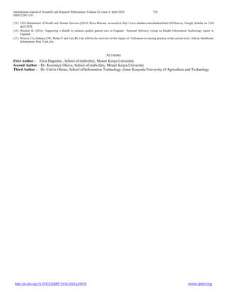 International Journal of Scientific and Research Publications, Volume 10, Issue 4, April 2020 730
ISSN 2250-3153
http://dx.doi.org/10.29322/IJSRP.10.04.2020.p10078 www.ijsrp.org
[15] USA Department of Health and Human Services (2014): Press Release, accessed at http://www.ahadata.com/ahadata/html/AHASurvey Google Scholar on 23rd
april 2018.
[16] Wachter R. (2016). Supporting e-Health to enhance quality patient care in England. National Advisory Group on Health Information Technology report in
England.
[17] Weaver CA, Delaney CW, Weber P and Carr RL Eds (2016).An overview of the impact of Utilization in nursing practice in the current error: 2nd ed. Healthcare
Information; New York city.
AUTHORS
First Author - Elvis Dagamra , School of midwifery, Mount Kenya University
Second Author – Dr. Rosemary Okova, School of midwifery, Mount Kenya University
Third Author – Dr. Calvin Otieno, School of Information Technology-,Jomo Kenyatta University of Agriculture and Technology
 