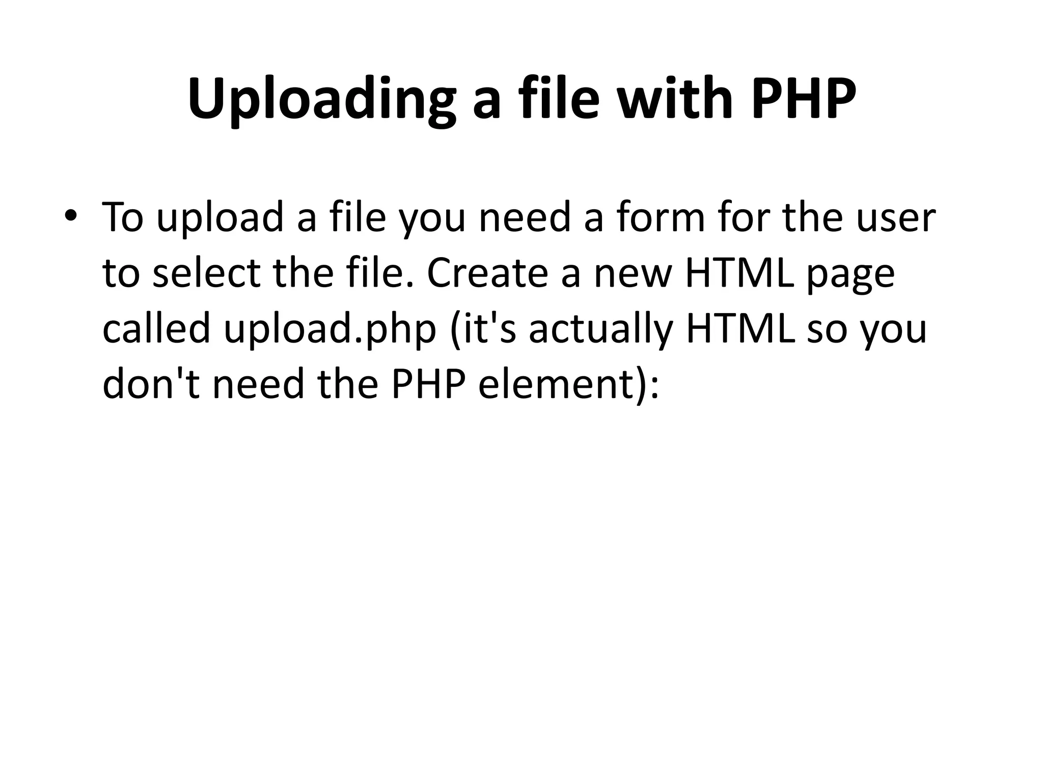 Uploading a file with PHP
• To upload a file you need a form for the user
to select the file. Create a new HTML page
called upload.php (it's actually HTML so you
don't need the PHP element):
 