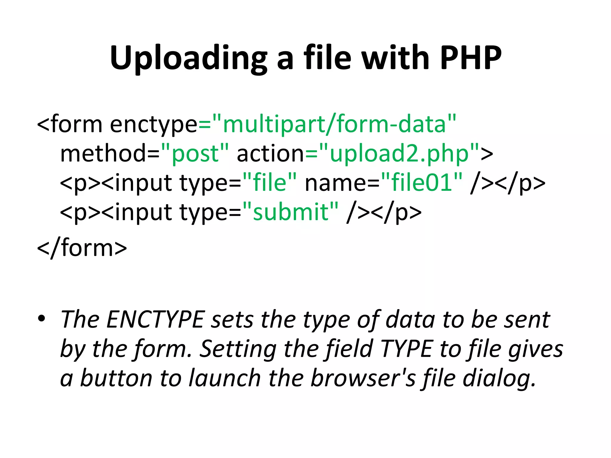 Uploading a file with PHP
<form enctype="multipart/form-data"
method="post" action="upload2.php">
<p><input type="file" name="file01" /></p>
<p><input type="submit" /></p>
</form>
• The ENCTYPE sets the type of data to be sent
by the form. Setting the field TYPE to file gives
a button to launch the browser's file dialog.
 