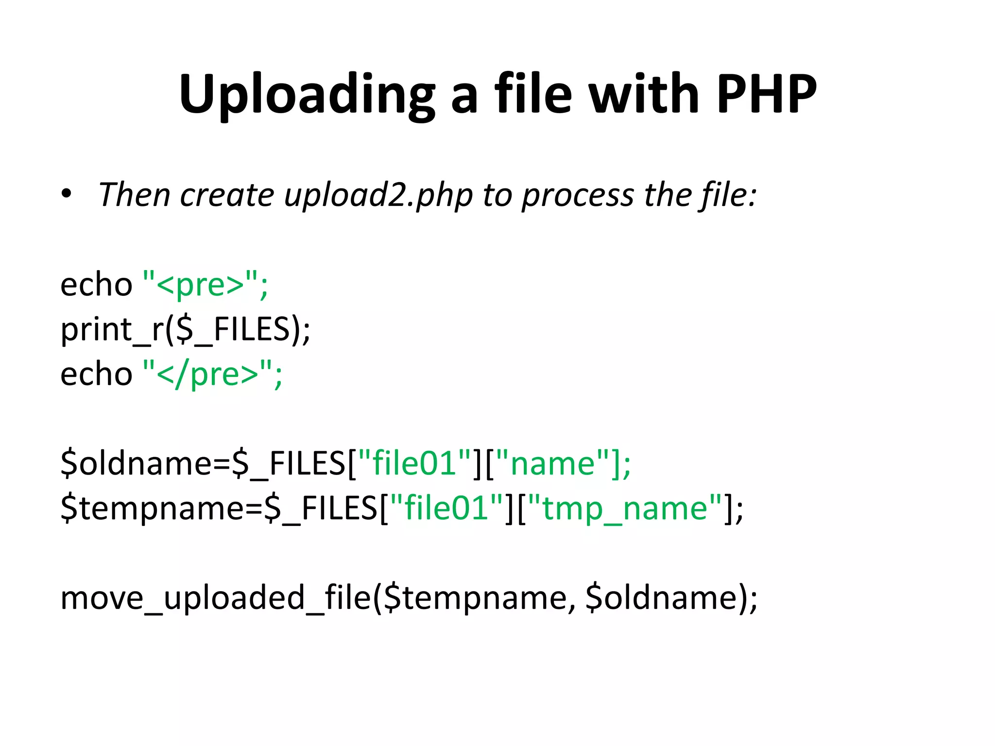 Uploading a file with PHP
• Then create upload2.php to process the file:
echo "<pre>";
print_r($_FILES);
echo "</pre>";
$oldname=$_FILES["file01"]["name"];
$tempname=$_FILES["file01"]["tmp_name"];
move_uploaded_file($tempname, $oldname);
 