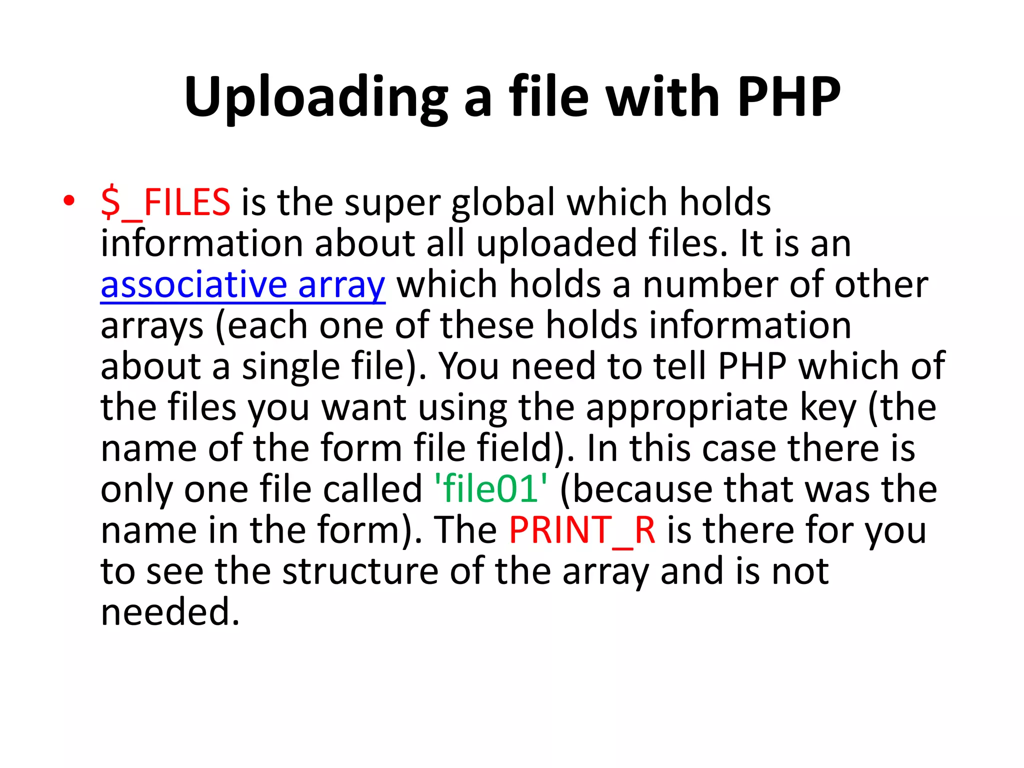 Uploading a file with PHP
• $_FILES is the super global which holds
information about all uploaded files. It is an
associative array which holds a number of other
arrays (each one of these holds information
about a single file). You need to tell PHP which of
the files you want using the appropriate key (the
name of the form file field). In this case there is
only one file called 'file01' (because that was the
name in the form). The PRINT_R is there for you
to see the structure of the array and is not
needed.
 