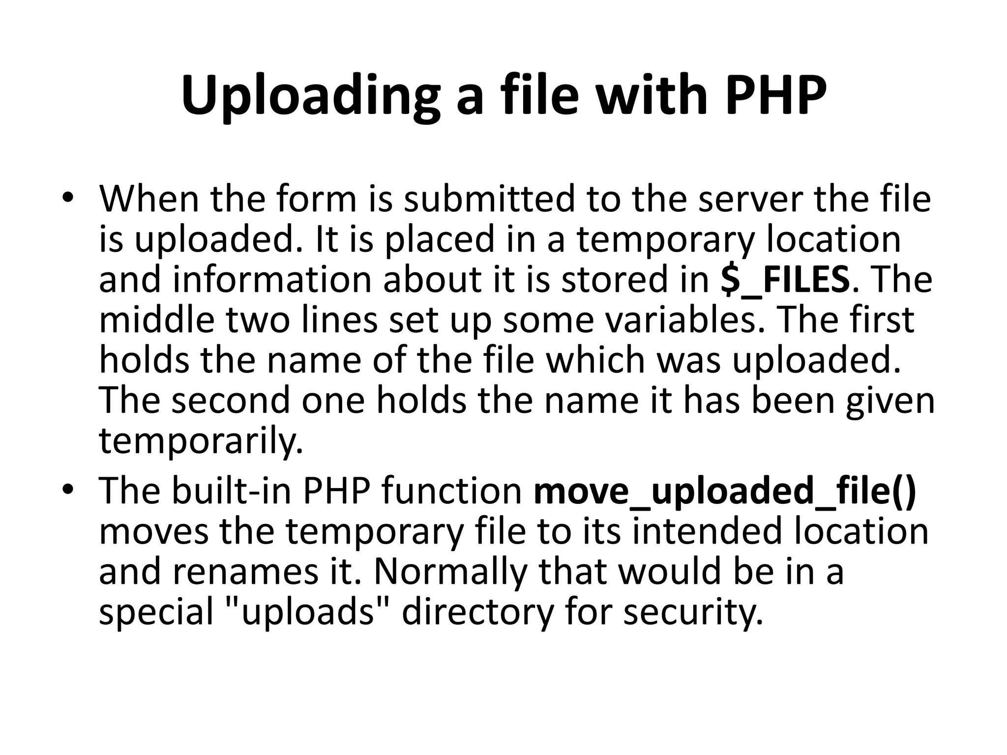 Uploading a file with PHP
• When the form is submitted to the server the file
is uploaded. It is placed in a temporary location
and information about it is stored in $_FILES. The
middle two lines set up some variables. The first
holds the name of the file which was uploaded.
The second one holds the name it has been given
temporarily.
• The built-in PHP function move_uploaded_file()
moves the temporary file to its intended location
and renames it. Normally that would be in a
special "uploads" directory for security.
 