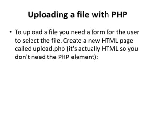 Uploading a file with PHP
• To upload a file you need a form for the user
to select the file. Create a new HTML page
called upload.php (it's actually HTML so you
don't need the PHP element):
 