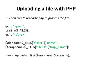 Uploading a file with PHP
• Then create upload2.php to process the file:
echo "<pre>";
print_r($_FILES);
echo "</pre>";
$oldname=$_FILES["file01"]["name"];
$tempname=$_FILES["file01"]["tmp_name"];
move_uploaded_file($tempname, $oldname);
 