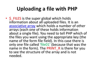 Uploading a file with PHP
• $_FILES is the super global which holds
information about all uploaded files. It is an
associative array which holds a number of other
arrays (each one of these holds information
about a single file). You need to tell PHP which of
the files you want using the appropriate key (the
name of the form file field). In this case there is
only one file called 'file01' (because that was the
name in the form). The PRINT_R is there for you
to see the structure of the array and is not
needed.
 