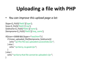 Uploading a file with PHP
• You can improve this upload page a lot:
$type=$_FILES['file01']['type'];
$size=$_FILES['file01']['size'];
$oldname=$_FILES['file01']['name'];
$tempname=$_FILES['file01']['tmp_name'];
if($size<=50000 && $type=="text/html") {
if (move_uploaded_file($tempname, $oldname)){
echo "<p>The file was uploaded successfully</p>";
} else {
echo "<p>Sorry, no good</p>";
}
} else {
echo "<p>Sorry that file cannot be uploaded.</p>";
}
 