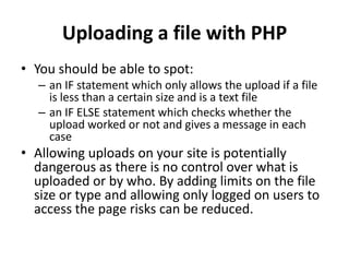 Uploading a file with PHP
• You should be able to spot:
– an IF statement which only allows the upload if a file
is less than a certain size and is a text file
– an IF ELSE statement which checks whether the
upload worked or not and gives a message in each
case
• Allowing uploads on your site is potentially
dangerous as there is no control over what is
uploaded or by who. By adding limits on the file
size or type and allowing only logged on users to
access the page risks can be reduced.
 