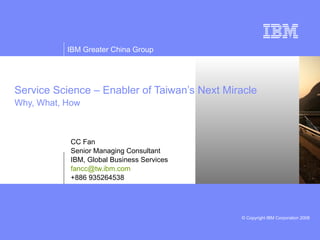 Service Science – Enabler of Taiwan’s Next Miracle Why, What, How CC Fan Senior Managing Consultant IBM, Global Business Services [email_address] +886 935264538 
