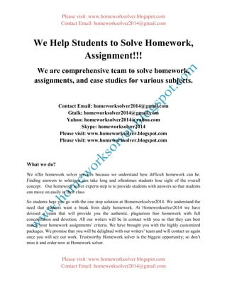 Please visit: www.homeworksolver.blogspot.com
Contact Email: homeworksolver2014@gmail.com
Please visit: www.homeworksolver.blogspot.com
Contact Email: homeworksolver2014@gmail.com
We Help Students to Solve Homework,
Assignment!!!
We are comprehensive team to solve homework,
assignments, and case studies for various subjects.
Contact Email: homeworksolver2014@gmail.com
Gtalk: homeworksolver2014@gmail.com
Yahoo: homeworksolver2014@yahoo.com
Skype: homeworksolver2014
Please visit: www.homeworksolver.blogspot.com
Please visit: www.homeworksolver.blogspot.com
What we do?
We offer homework solver services because we understand how difficult homework can be.
Finding answers to solutions can take long and oftentimes students lose sight of the overall
concept. Our homework solver experts step in to provide students with answers so that students
can move on easily in their class
So students here you go with the one stop solution at Homeworksolver2014. We understand the
need that students want a break from daily homework. At Homeworksolver2014 we have
devised a team that will provide you the authentic, plagiarism free homework with full
concentration and devotion. All our writers will be in contact with you so that they can best
match your homework assignments’ criteria. We have brought you with the highly customized
packages. We promise that you will be delighted with our writers’ team and will contact us again
once you will see our work. Trustworthy Homework solver is the biggest opportunity; so don’t
miss it and order now at Homework solver.
 