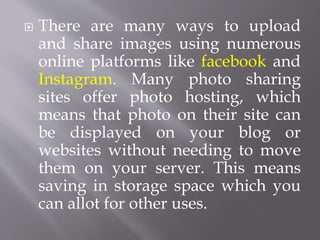  There are many ways to upload
and share images using numerous
online platforms like facebook and
Instagram. Many photo sharing
sites offer photo hosting, which
means that photo on their site can
be displayed on your blog or
websites without needing to move
them on your server. This means
saving in storage space which you
can allot for other uses.
 
