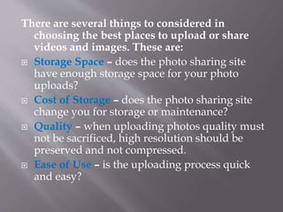 There are several things to considered in
choosing the best places to upload or share
videos and images. These are:
 Storage Space – does the photo sharing site
have enough storage space for your photo
uploads?
 Cost of Storage – does the photo sharing site
change you for storage or maintenance?
 Quality – when uploading photos quality must
not be sacrificed, high resolution should be
preserved and not compressed.
 Ease of Use – is the uploading process quick
and easy?
 