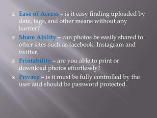  Ease of Access – is it easy finding uploaded by
date, tags, and other means without any
barrier?
 Share Ability – can photos be easily shared to
other sites such as facebook, Instagram and
twitter.
 Printability – are you able to print or
download photos effortlessly?
 Privacy – is it must be fully controlled by the
user and should be password protected.
 