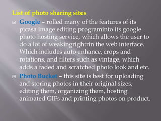 List of photo sharing sites
 Google – rolled many of the features of its
picasa image editing programinto its google
photo hosting service, which allows the user to
do a lot of weakingrightrin the web interface.
Which includes auto enhance, crops and
rotations, and filters such as vintage, which
adds a faded and scratched photo look and etc.
 Photo Bucket – this site is best for uploading
and storing photos in their original sizes,
editing them, organizing them, hosting
animated GIFs and printing photos on product.
 