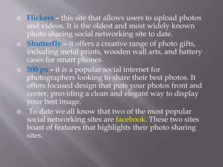  Flickers – this site that allows users to upload photos
and videos. It is the oldest and most widely known
photo sharing social networking site to date.
 Shutterfly – it offers a creative range of photo gifts,
including metal prints, wooden wall arts, and battery
cases for smart phones.
 500 px – it is a popular social internet for
photographers looking to share their best photos. It
offers focused design that puts your photos front and
center, providing a clean and elegant way to display
your best image.
 To date we all know that two of the most popular
social networking sites are facebook. These two sites
boast of features that highlights their photo sharing
sites.
 