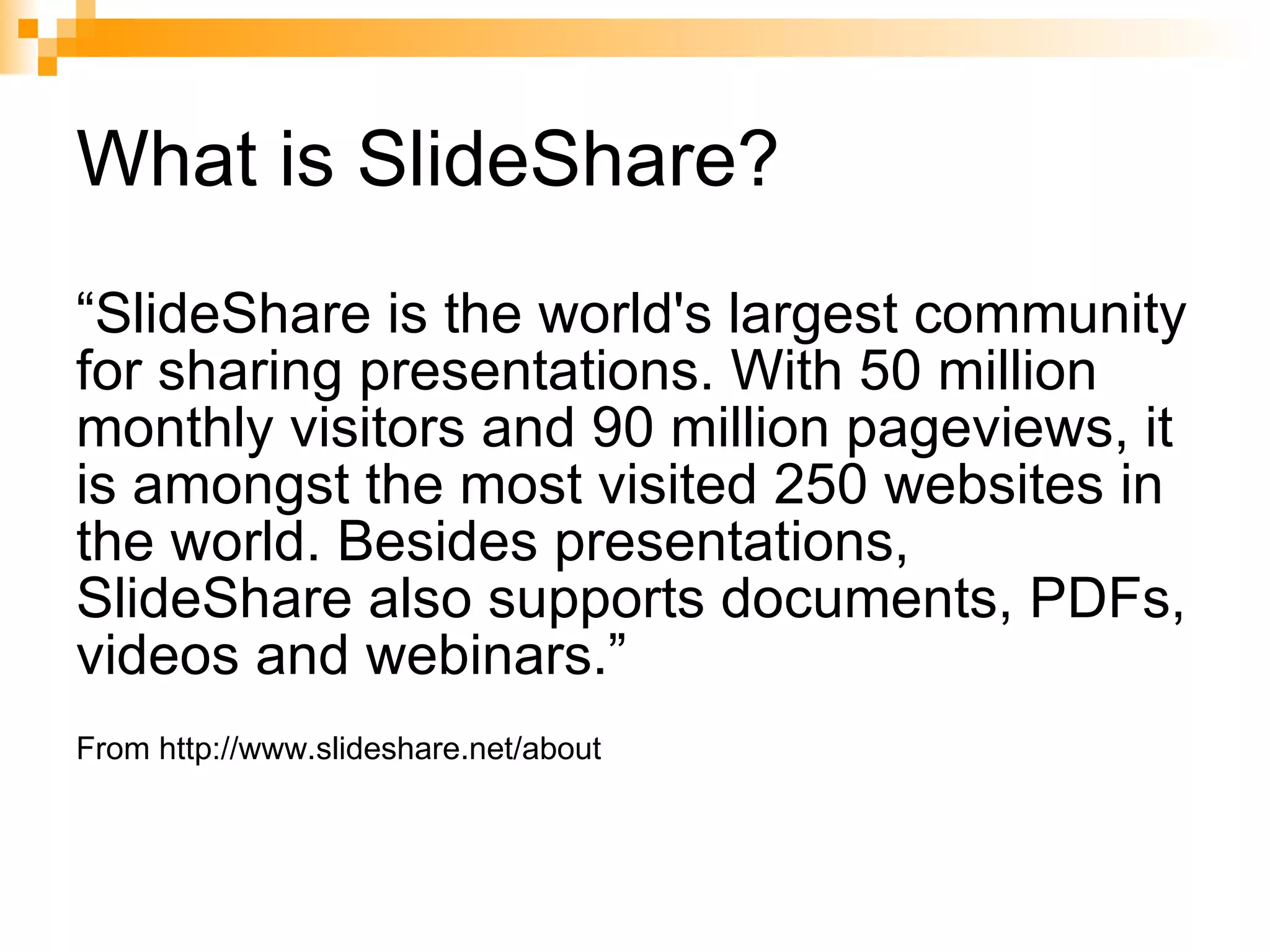 What is SlideShare? “ SlideShare is the world's largest community for sharing presentations. With 50 million monthly visitors and 90 million pageviews, it is amongst the most visited 250 websites in the world. Besides presentations, SlideShare also supports documents, PDFs, videos and webinars.” From http://www.slideshare.net/about