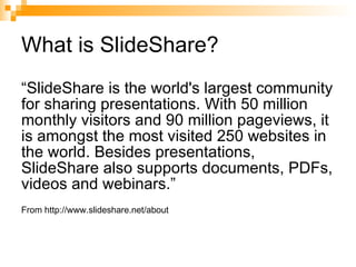 What is SlideShare? “ SlideShare is the world's largest community for sharing presentations. With 50 million monthly visitors and 90 million pageviews, it is amongst the most visited 250 websites in the world. Besides presentations, SlideShare also supports documents, PDFs, videos and webinars.” From http://www.slideshare.net/about 