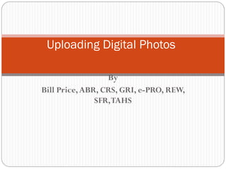 Uploading Digital Photos

                  By
Bill Price, ABR, CRS, GRI, e-PRO, REW,
               SFR, TAHS
 