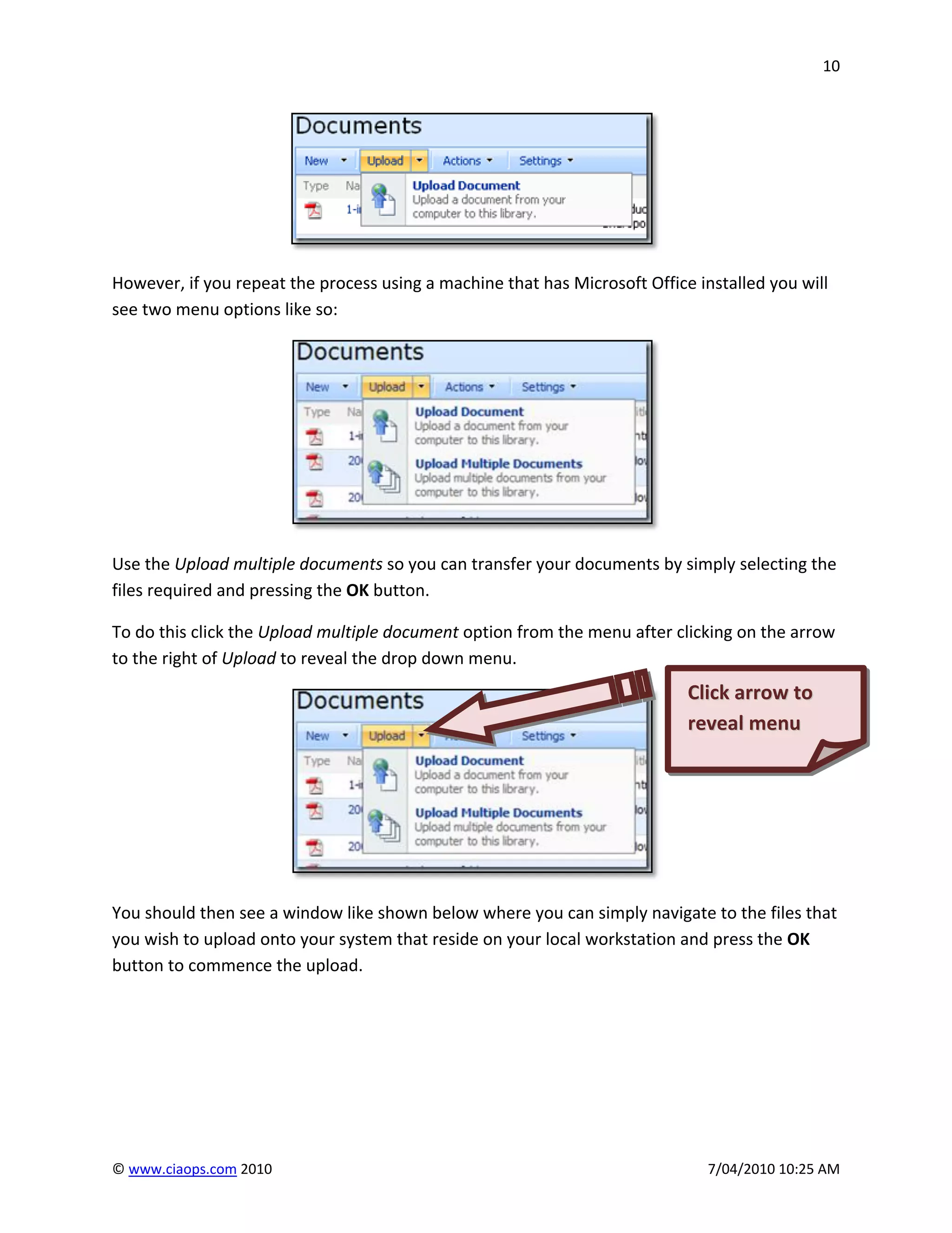 10




However, if you repeat the process using a machine that has Microsoft Office installed you will
see two menu options like so:




Use the Upload multiple documents so you can transfer your documents by simply selecting the
files required and pressing the OK button.

To do this click the Upload multiple document option from the menu after clicking on the arrow
to the right of Upload to reveal the drop down menu.
                                                                            Click arrow to
                                                                            reveal menu




You should then see a window like shown below where you can simply navigate to the files that
you wish to upload onto your system that reside on your local workstation and press the OK
button to commence the upload.




© www.ciaops.com 2010                                                          7/04/2010 10:25 AM
 