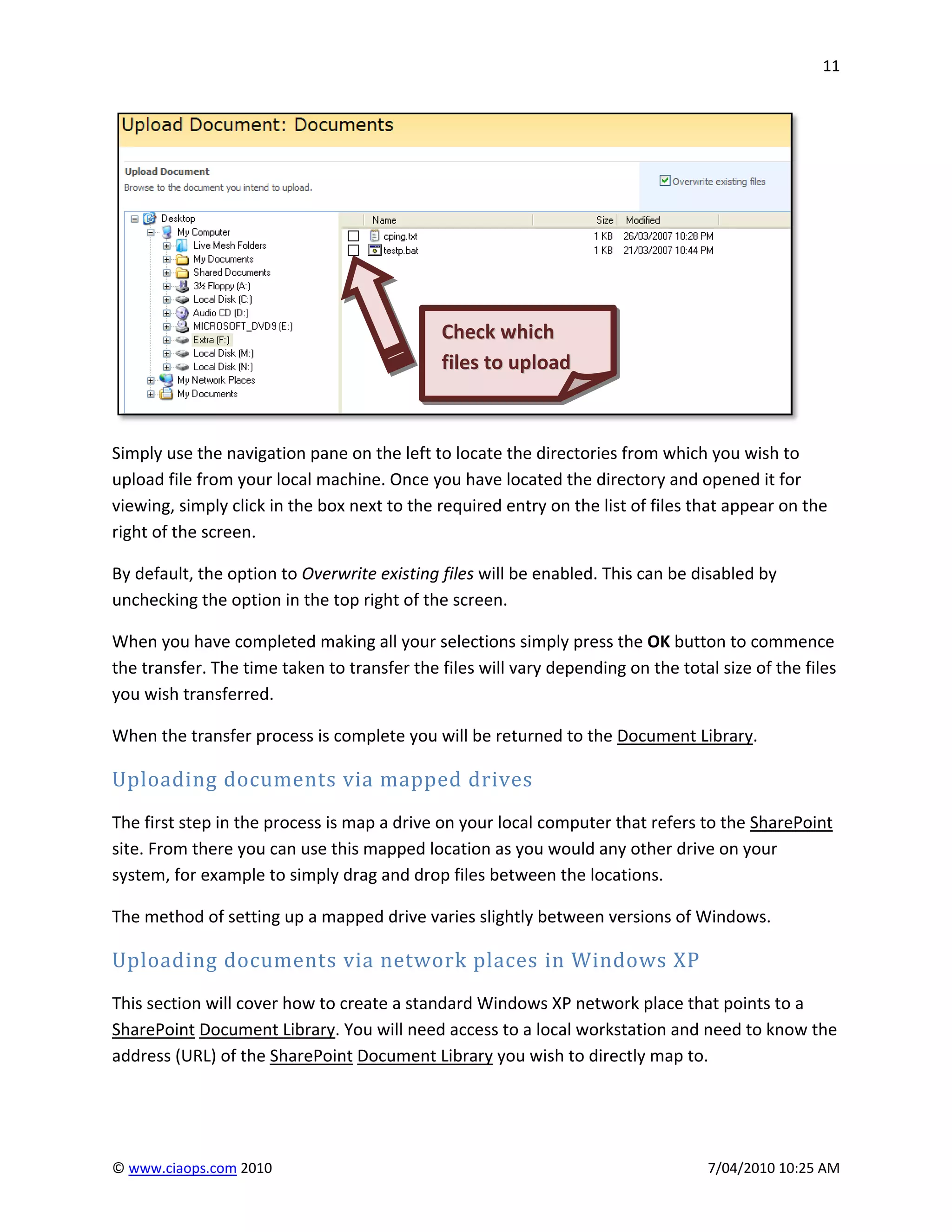 11




                                             Check which
                                             files to upload



Simply use the navigation pane on the left to locate the directories from which you wish to
upload file from your local machine. Once you have located the directory and opened it for
viewing, simply click in the box next to the required entry on the list of files that appear on the
right of the screen.

By default, the option to Overwrite existing files will be enabled. This can be disabled by
unchecking the option in the top right of the screen.

When you have completed making all your selections simply press the OK button to commence
the transfer. The time taken to transfer the files will vary depending on the total size of the files
you wish transferred.

When the transfer process is complete you will be returned to the Document Library.

Uploading documents via mapped drives
The first step in the process is map a drive on your local computer that refers to the SharePoint
site. From there you can use this mapped location as you would any other drive on your
system, for example to simply drag and drop files between the locations.

The method of setting up a mapped drive varies slightly between versions of Windows.

Uploading documents via network places in Windows XP
This section will cover how to create a standard Windows XP network place that points to a
SharePoint Document Library. You will need access to a local workstation and need to know the
address (URL) of the SharePoint Document Library you wish to directly map to.




© www.ciaops.com 2010                                                              7/04/2010 10:25 AM
 