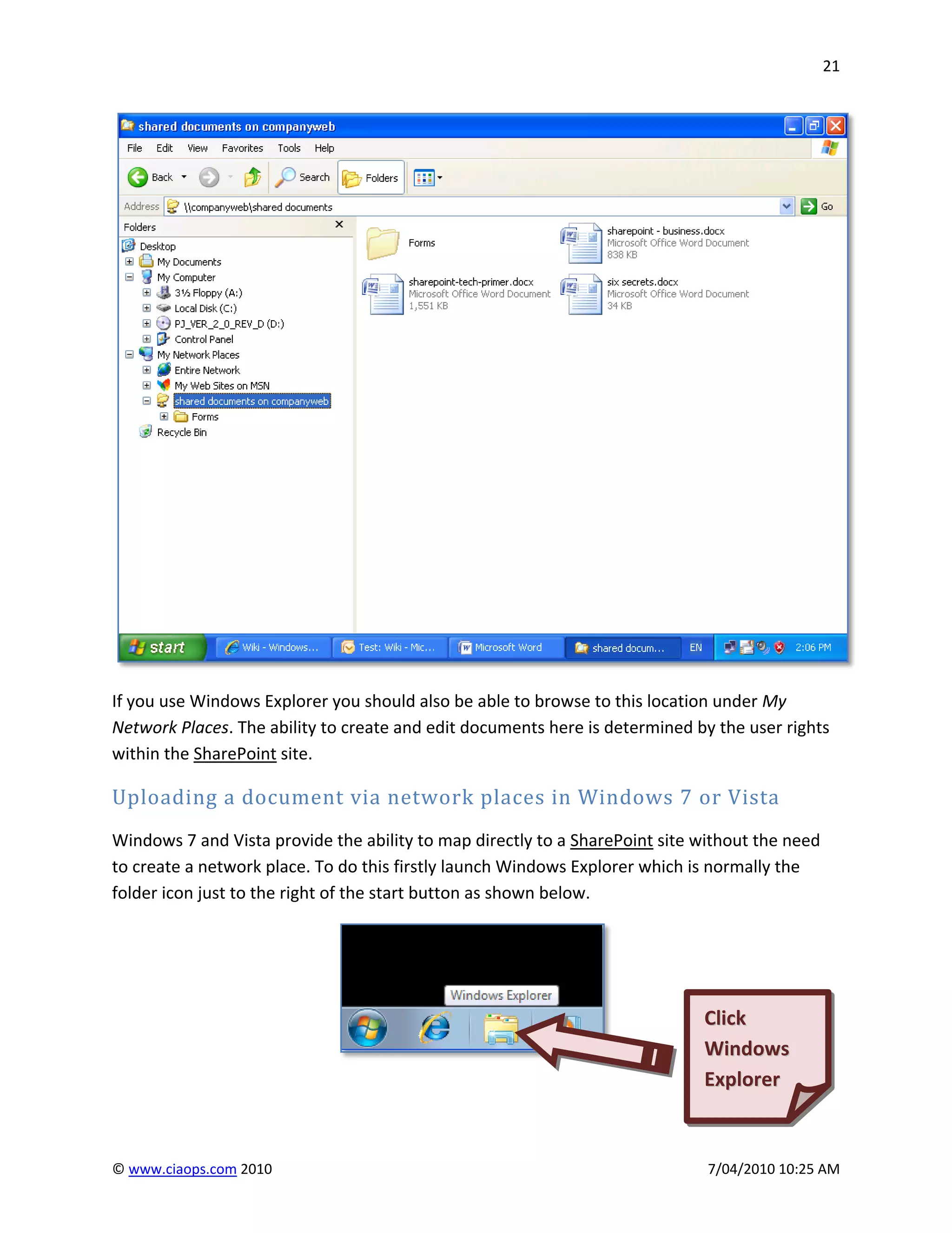 21




If you use Windows Explorer you should also be able to browse to this location under My
Network Places. The ability to create and edit documents here is determined by the user rights
within the SharePoint site.

Uploading a document via network places in Windows 7 or Vista
Windows 7 and Vista provide the ability to map directly to a SharePoint site without the need
to create a network place. To do this firstly launch Windows Explorer which is normally the
folder icon just to the right of the start button as shown below.




                                                                             Click
                                                                             Windows
                                                                             Explorer



© www.ciaops.com 2010                                                         7/04/2010 10:25 AM
 