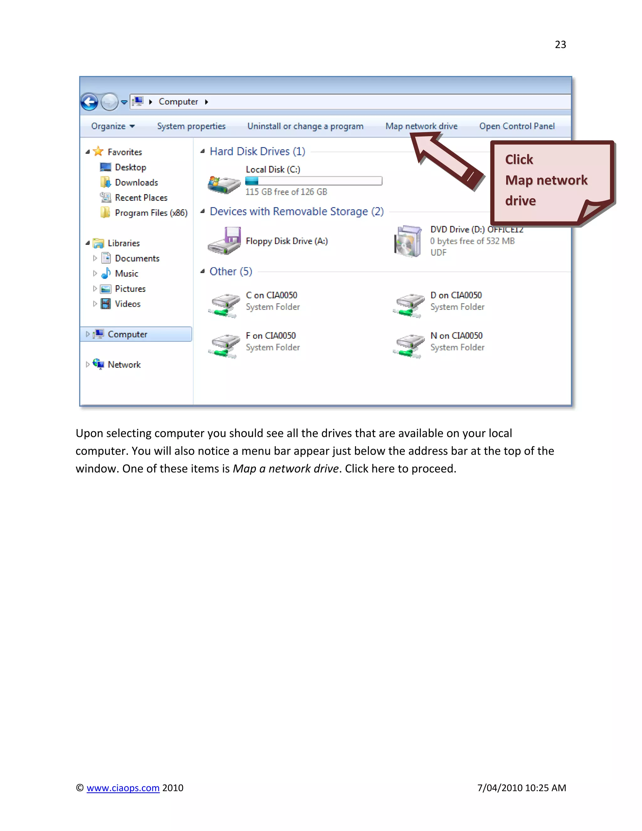 23




                                                                                   Click
                                                                                   Map network
                                                                                   drive




Upon selecting computer you should see all the drives that are available on your local
computer. You will also notice a menu bar appear just below the address bar at the top of the
window. One of these items is Map a network drive. Click here to proceed.




© www.ciaops.com 2010                                                         7/04/2010 10:25 AM
 
