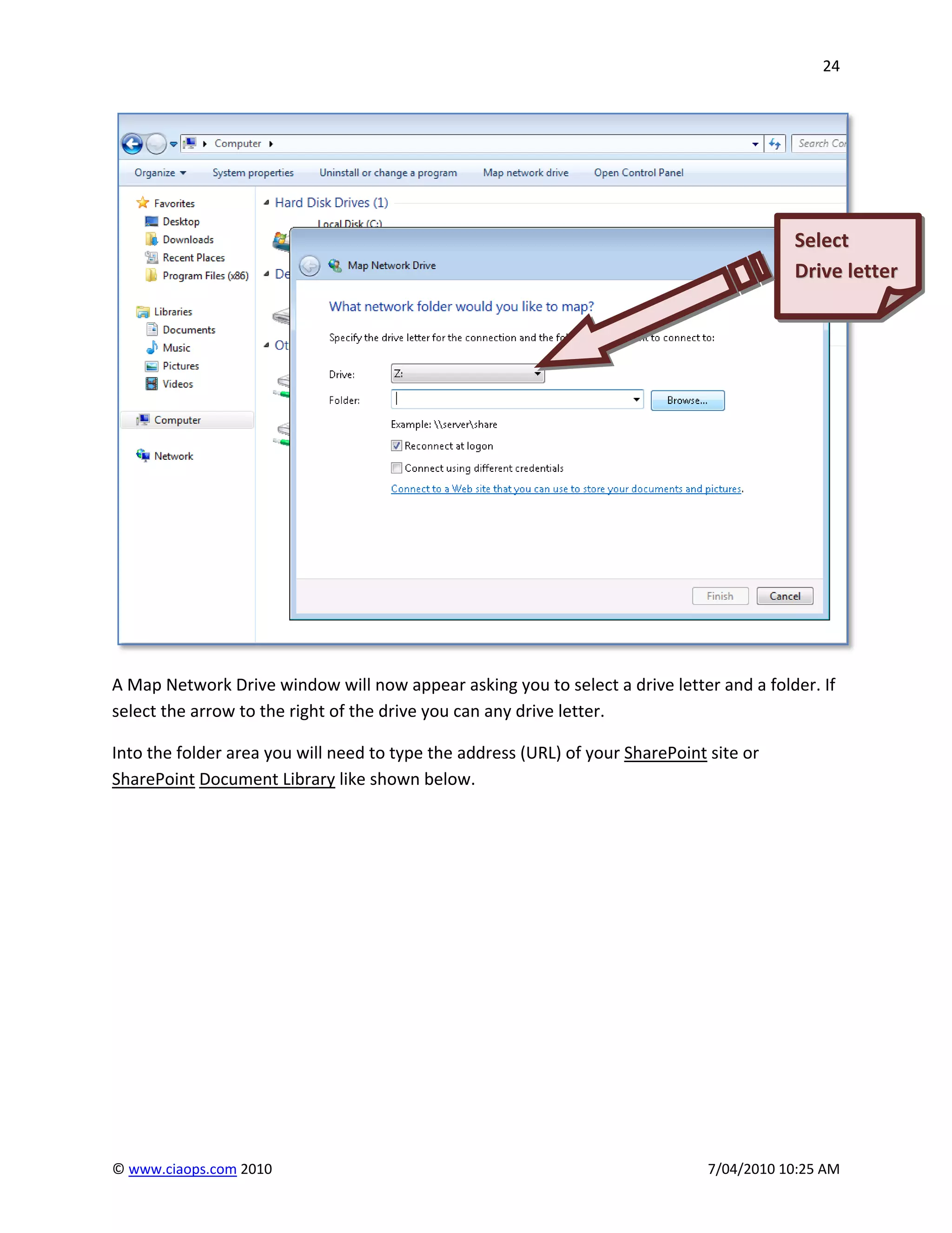 24




                                                                                           Select
                                                                                           Drive letter




A Map Network Drive window will now appear asking you to select a drive letter and a folder. If
select the arrow to the right of the drive you can any drive letter.

Into the folder area you will need to type the address (URL) of your SharePoint site or
SharePoint Document Library like shown below.




© www.ciaops.com 2010                                                           7/04/2010 10:25 AM
 