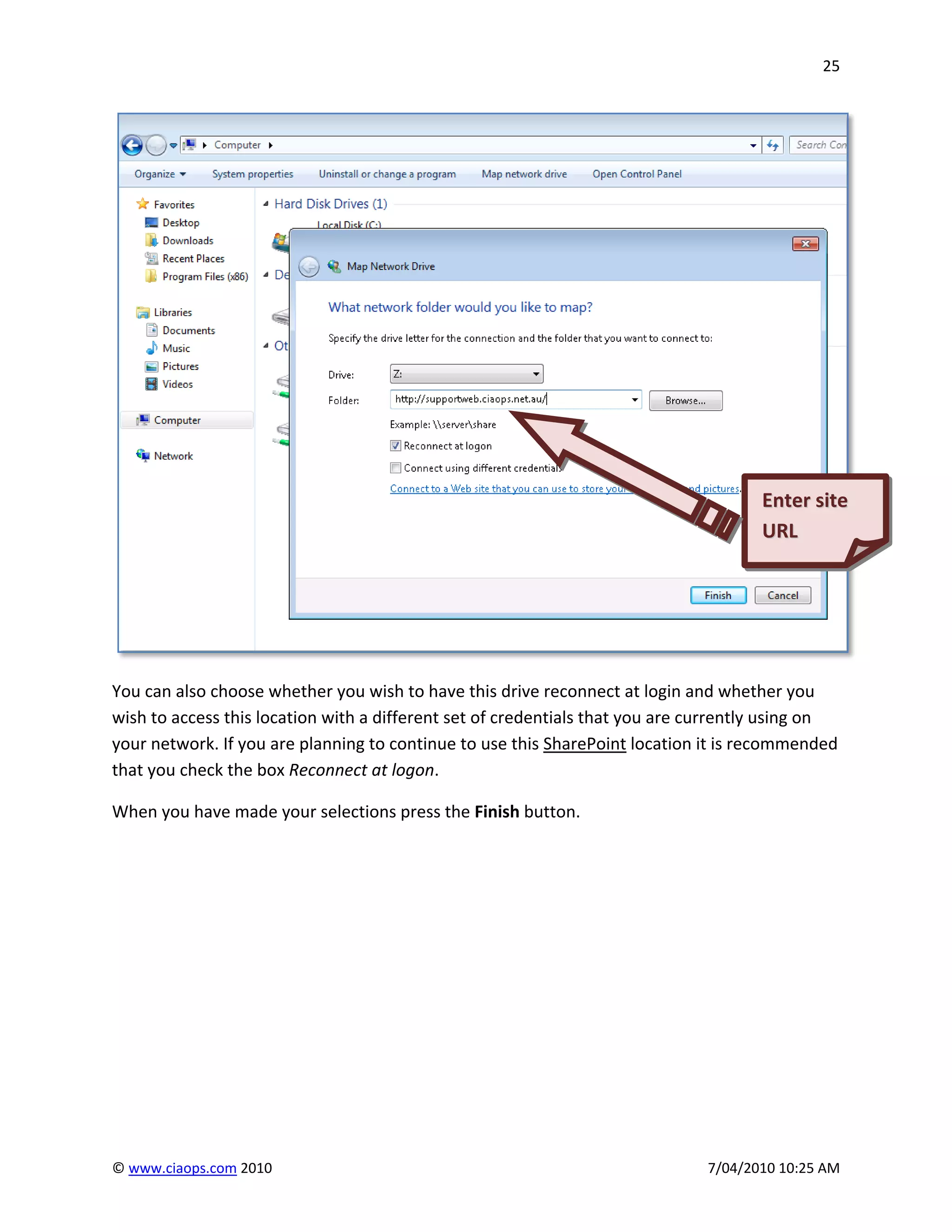 25




                                                                                     Enter site
                                                                                     URL
                                                                                     Upload




You can also choose whether you wish to have this drive reconnect at login and whether you
wish to access this location with a different set of credentials that you are currently using on
your network. If you are planning to continue to use this SharePoint location it is recommended
that you check the box Reconnect at logon.

When you have made your selections press the Finish button.




© www.ciaops.com 2010                                                         7/04/2010 10:25 AM
 
