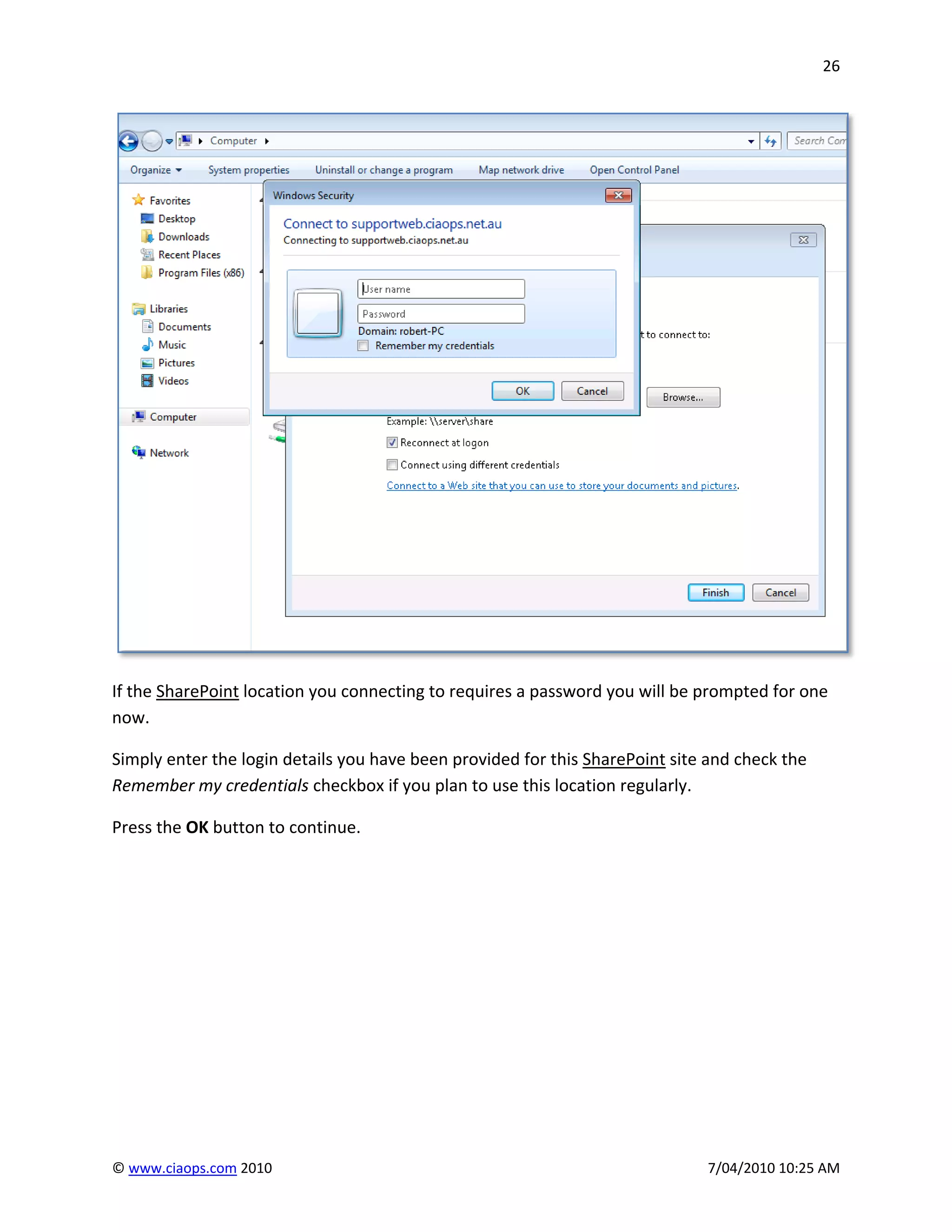 26




If the SharePoint location you connecting to requires a password you will be prompted for one
now.

Simply enter the login details you have been provided for this SharePoint site and check the
Remember my credentials checkbox if you plan to use this location regularly.

Press the OK button to continue.




© www.ciaops.com 2010                                                         7/04/2010 10:25 AM
 