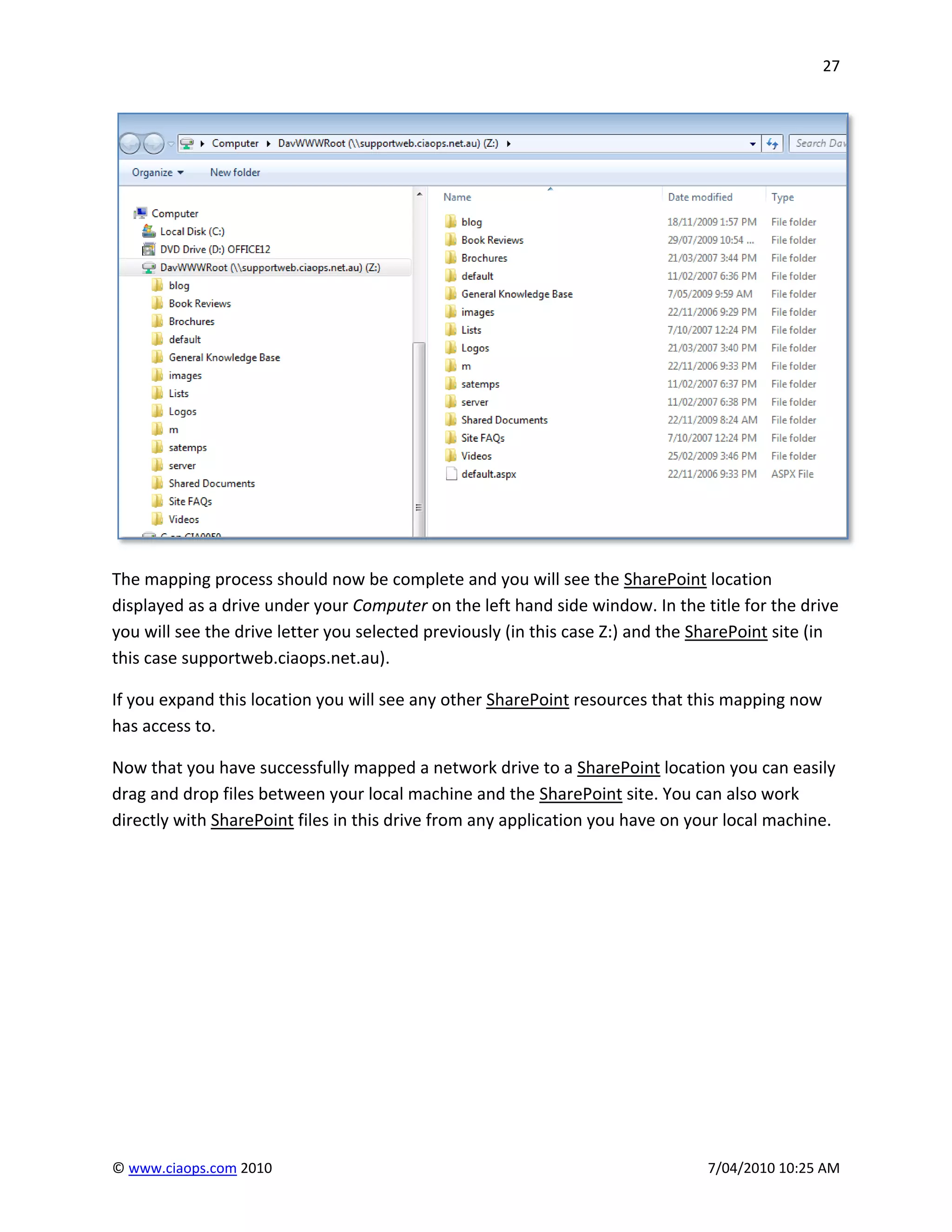 27




The mapping process should now be complete and you will see the SharePoint location
displayed as a drive under your Computer on the left hand side window. In the title for the drive
you will see the drive letter you selected previously (in this case Z:) and the SharePoint site (in
this case supportweb.ciaops.net.au).

If you expand this location you will see any other SharePoint resources that this mapping now
has access to.

Now that you have successfully mapped a network drive to a SharePoint location you can easily
drag and drop files between your local machine and the SharePoint site. You can also work
directly with SharePoint files in this drive from any application you have on your local machine.




© www.ciaops.com 2010                                                            7/04/2010 10:25 AM
 