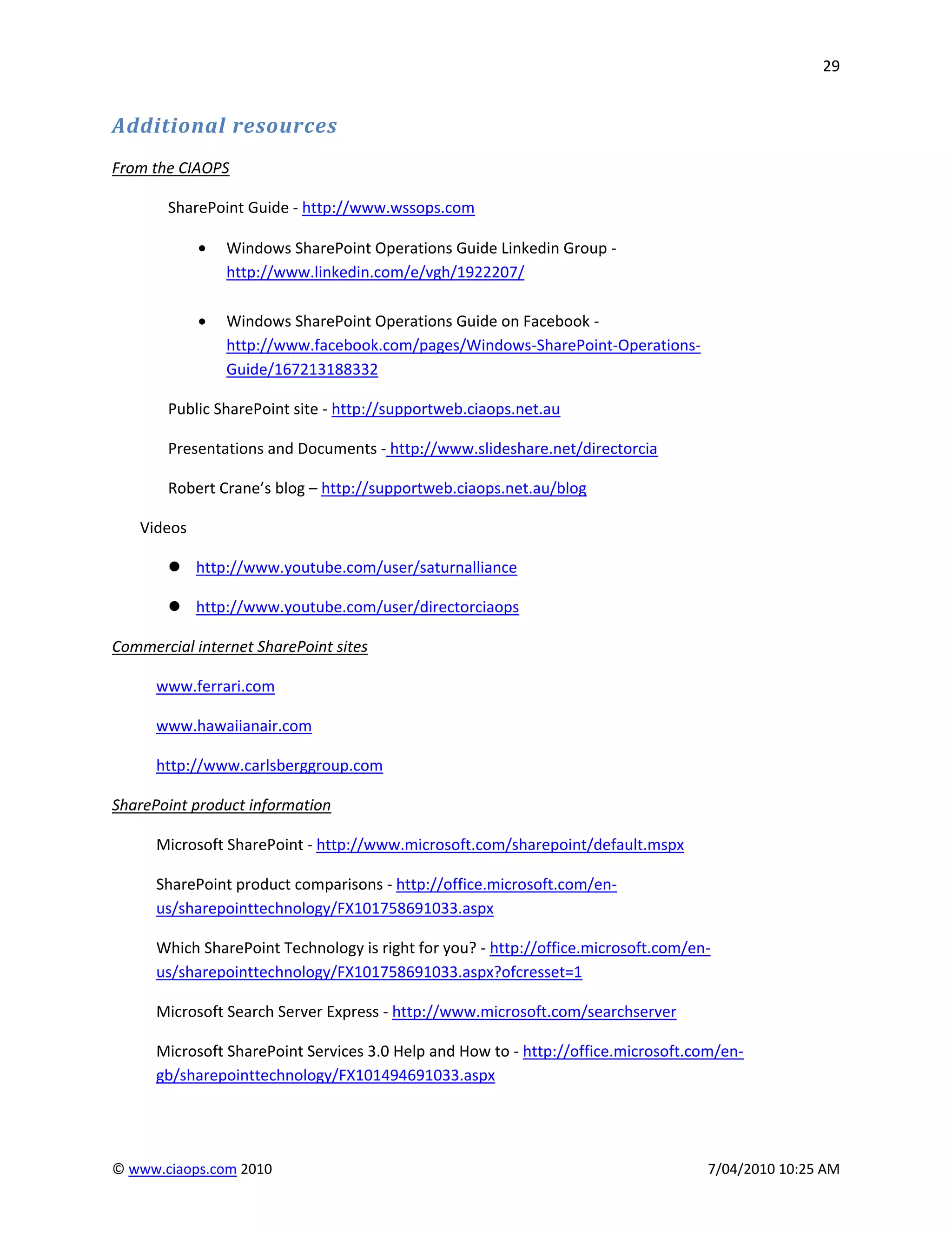 29


Additional resources
From the CIAOPS

       SharePoint Guide - http://www.wssops.com

                Windows SharePoint Operations Guide Linkedin Group -
                http://www.linkedin.com/e/vgh/1922207/

                Windows SharePoint Operations Guide on Facebook -
                http://www.facebook.com/pages/Windows-SharePoint-Operations-
                Guide/167213188332

       Public SharePoint site - http://supportweb.ciaops.net.au

       Presentations and Documents - http://www.slideshare.net/directorcia

       Robert Crane’s blog – http://supportweb.ciaops.net.au/blog

   Videos

        http://www.youtube.com/user/saturnalliance

        http://www.youtube.com/user/directorciaops

Commercial internet SharePoint sites

      www.ferrari.com

      www.hawaiianair.com

      http://www.carlsberggroup.com

SharePoint product information

      Microsoft SharePoint - http://www.microsoft.com/sharepoint/default.mspx

      SharePoint product comparisons - http://office.microsoft.com/en-
      us/sharepointtechnology/FX101758691033.aspx

      Which SharePoint Technology is right for you? - http://office.microsoft.com/en-
      us/sharepointtechnology/FX101758691033.aspx?ofcresset=1

      Microsoft Search Server Express - http://www.microsoft.com/searchserver

      Microsoft SharePoint Services 3.0 Help and How to - http://office.microsoft.com/en-
      gb/sharepointtechnology/FX101494691033.aspx




© www.ciaops.com 2010                                                               7/04/2010 10:25 AM
 