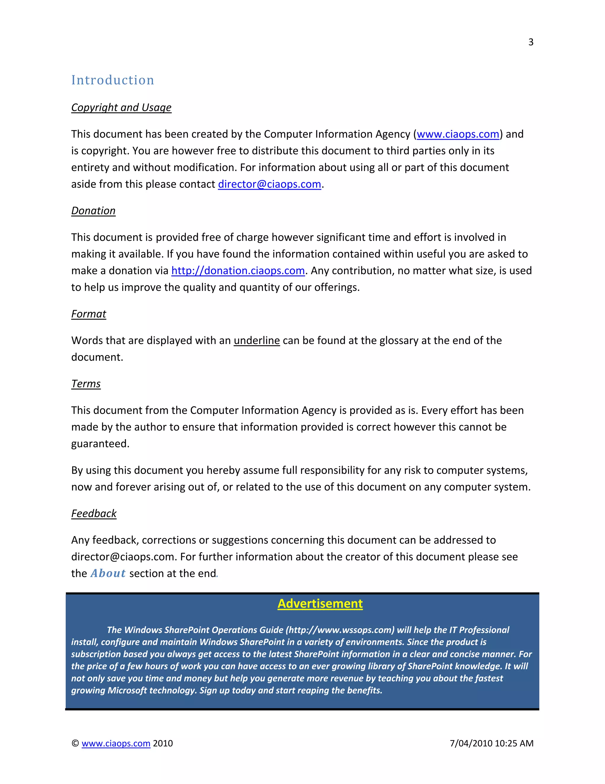 3


Introduction
Copyright and Usage

This document has been created by the Computer Information Agency (www.ciaops.com) and
is copyright. You are however free to distribute this document to third parties only in its
entirety and without modification. For information about using all or part of this document
aside from this please contact director@ciaops.com.

Donation

This document is provided free of charge however significant time and effort is involved in
making it available. If you have found the information contained within useful you are asked to
make a donation via http://donation.ciaops.com. Any contribution, no matter what size, is used
to help us improve the quality and quantity of our offerings.

Format

Words that are displayed with an underline can be found at the glossary at the end of the
document.

Terms

This document from the Computer Information Agency is provided as is. Every effort has been
made by the author to ensure that information provided is correct however this cannot be
guaranteed.

By using this document you hereby assume full responsibility for any risk to computer systems,
now and forever arising out of, or related to the use of this document on any computer system.

Feedback

Any feedback, corrections or suggestions concerning this document can be addressed to
director@ciaops.com. For further information about the creator of this document please see
the About section at the end.

                                                  Advertisement
          The Windows SharePoint Operations Guide (http://www.wssops.com) will help the IT Professional
install, configure and maintain Windows SharePoint in a variety of environments. Since the product is
subscription based you always get access to the latest SharePoint information in a clear and concise manner. For
the price of a few hours of work you can have access to an ever growing library of SharePoint knowledge. It will
not only save you time and money but help you generate more revenue by teaching you about the fastest
growing Microsoft technology. Sign up today and start reaping the benefits.




© www.ciaops.com 2010                                                                       7/04/2010 10:25 AM
 